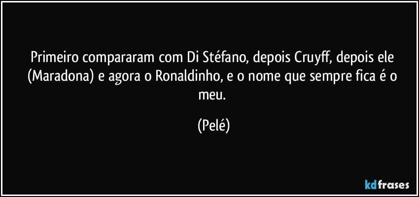 Primeiro compararam com Di Stéfano, depois Cruyff, depois ele (Maradona) e agora o Ronaldinho, e o nome que sempre fica é o meu. (Pelé)