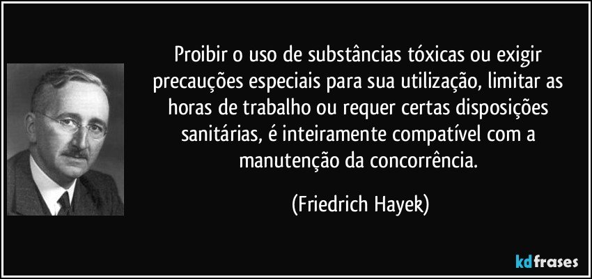 Proibir o uso de substâncias tóxicas ou exigir precauções especiais para sua utilização, limitar as horas de trabalho ou requer certas disposições sanitárias, é inteiramente compatível com a manutenção da concorrência. (Friedrich Hayek)