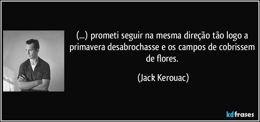 (...) prometi seguir na mesma direção tão logo a primavera desabrochasse e os campos de cobrissem de flores. (Jack Kerouac)