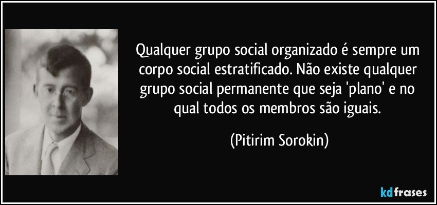 Qualquer grupo social organizado é sempre um corpo social estratificado. Não existe qualquer grupo social permanente que seja 'plano' e no qual todos os membros são iguais. (Pitirim Sorokin)