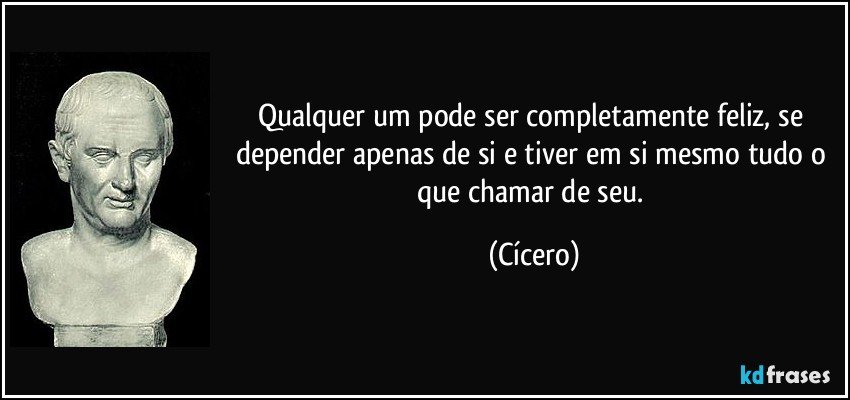 Qualquer um pode ser completamente feliz, se depender apenas de si e tiver em si mesmo tudo o que chamar de seu. (Cícero)