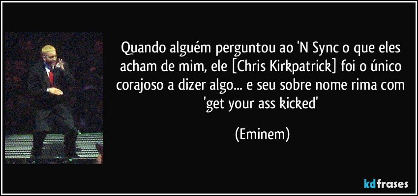 Quando alguém perguntou ao 'N Sync o que eles acham de mim, ele [Chris Kirkpatrick] foi o único corajoso a dizer algo... e seu sobre nome rima com 'get your ass kicked' (Eminem)