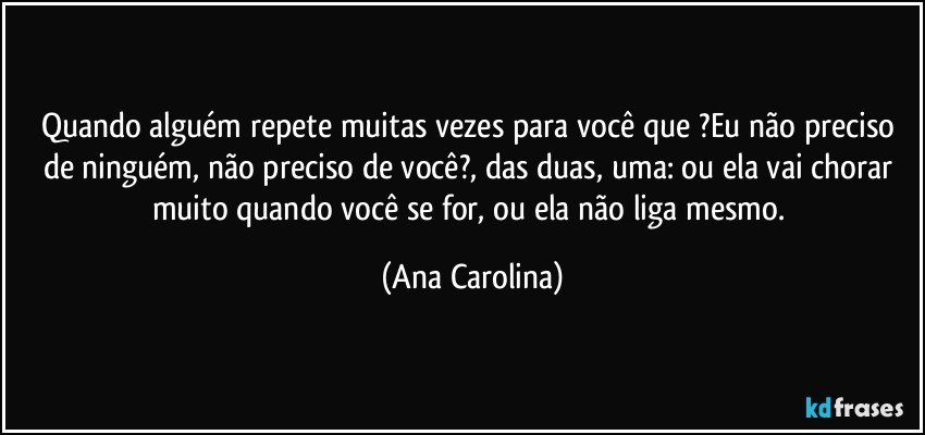 Quando alguém repete muitas vezes para você que ?Eu não preciso de ninguém, não preciso de você?, das duas, uma: ou ela vai chorar muito quando você se for, ou ela não liga mesmo. (Ana Carolina)