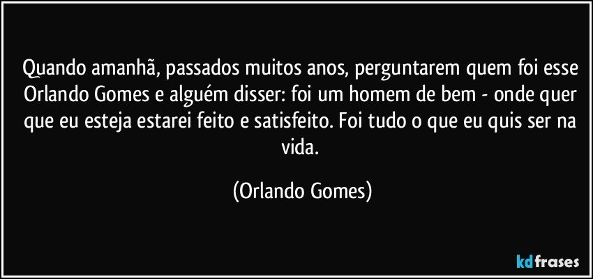 Quando amanhã, passados muitos anos, perguntarem quem foi esse Orlando Gomes e alguém disser: foi um homem de bem - onde quer que eu esteja estarei feito e satisfeito. Foi tudo o que eu quis ser na vida. (Orlando Gomes)