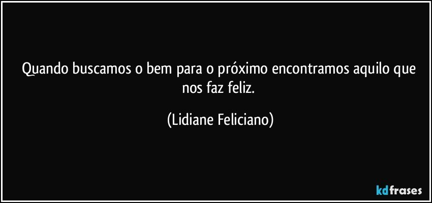 Quando buscamos o bem para o próximo encontramos aquilo que nos faz feliz. (Lidiane Feliciano)