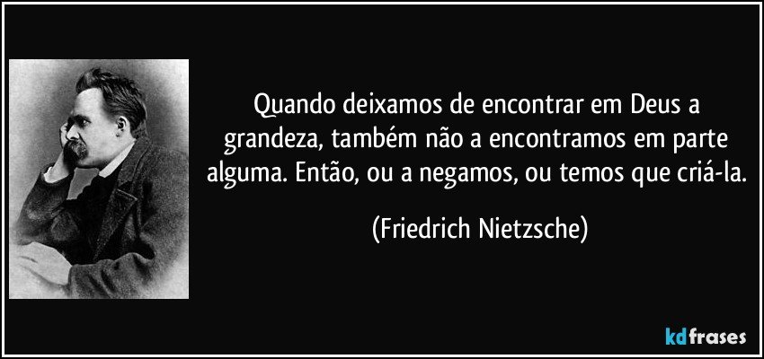 Quando deixamos de encontrar em Deus a grandeza, também não a encontramos em parte alguma. Então, ou a negamos, ou temos que criá-la. (Friedrich Nietzsche)