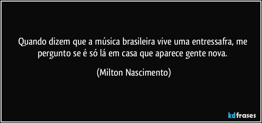 Quando dizem que a música brasileira vive uma entressafra, me pergunto se é só lá em casa que aparece gente nova. (Milton Nascimento)