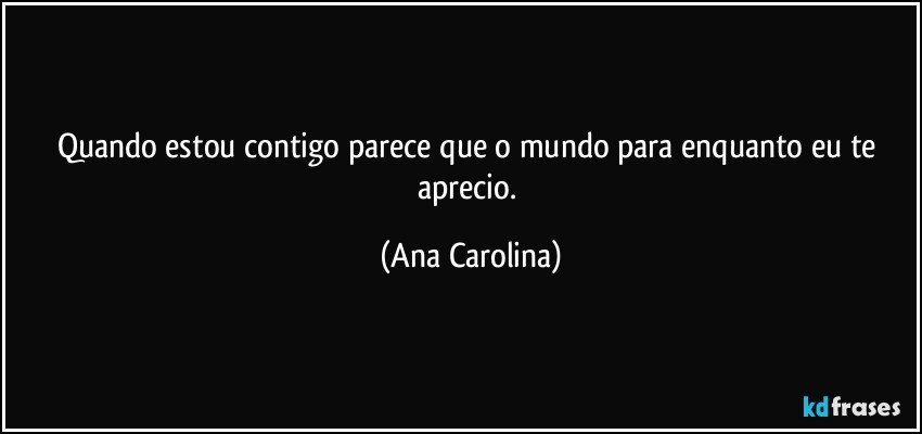 Quando estou contigo parece que o mundo para enquanto eu te aprecio. (Ana Carolina)