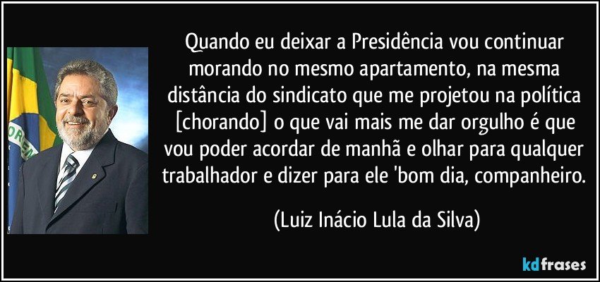 Quando eu deixar a Presidência vou continuar morando no mesmo apartamento, na mesma distância do sindicato que me projetou na política [chorando] o que vai mais me dar orgulho é que vou poder acordar de manhã e olhar para qualquer trabalhador e dizer para ele 'bom dia, companheiro. (Luiz Inácio Lula da Silva)