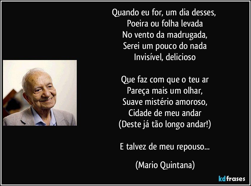 Quando eu for, um dia desses, 
 Poeira ou folha levada 
 No vento da madrugada, 
 Serei um pouco do nada 
 Invisível, delicioso 
 
 Que faz com que o teu ar 
 Pareça mais um olhar, 
 Suave mistério amoroso, 
 Cidade de meu andar 
 (Deste já tão longo andar!) 
 
 E talvez de meu repouso... (Mario Quintana)