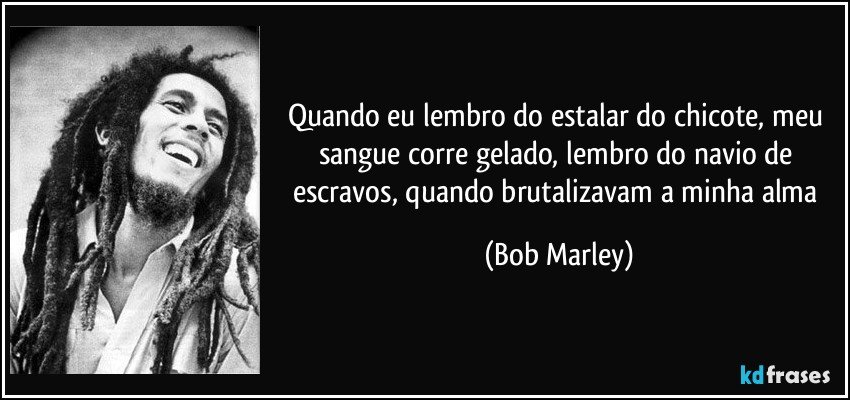 Quando eu lembro do estalar do chicote, meu sangue corre gelado, lembro do navio de escravos, quando brutalizavam a minha alma (Bob Marley)