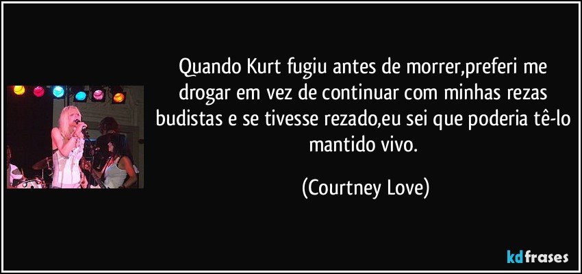 Quando Kurt fugiu antes de morrer,preferi me drogar em vez de continuar com minhas rezas budistas e se tivesse rezado,eu sei que poderia tê-lo mantido vivo. (Courtney Love)