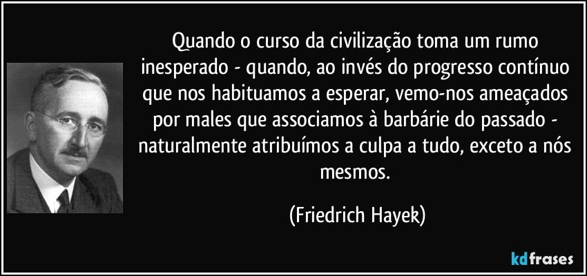 Quando o curso da civilização toma um rumo inesperado - quando, ao invés do progresso contínuo que nos habituamos a esperar, vemo-nos ameaçados por males que associamos à barbárie do passado - naturalmente atribuímos a culpa a tudo, exceto a nós mesmos. (Friedrich Hayek)