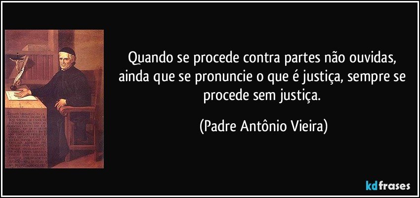 Quando se procede contra partes não ouvidas, ainda que se pronuncie o que é justiça, sempre se procede sem justiça. (Padre Antônio Vieira)
