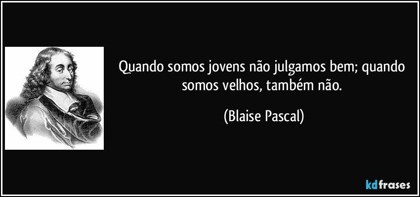 Quando somos jovens não julgamos bem; quando somos velhos, também não. (Blaise Pascal)