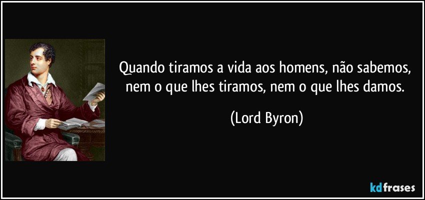 Quando tiramos a vida aos homens, não sabemos, nem o que lhes tiramos, nem o que lhes damos. (Lord Byron)