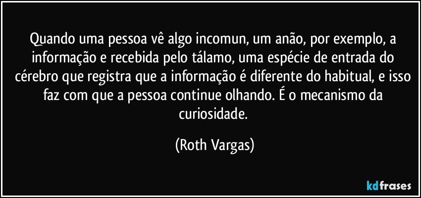 Quando uma pessoa vê algo incomun, um anão, por exemplo, a informação e recebida pelo tálamo, uma espécie de entrada do cérebro que registra que a informação é diferente do habitual, e isso faz com que a pessoa continue olhando. É o mecanismo da curiosidade. (Roth Vargas)