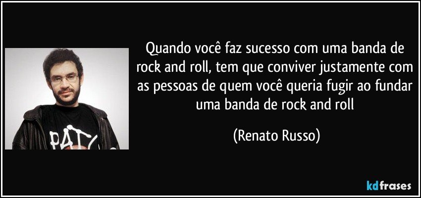 Quando você faz sucesso com uma banda de rock and roll, tem que conviver justamente com as pessoas de quem você queria fugir ao fundar uma banda de rock and roll (Renato Russo)