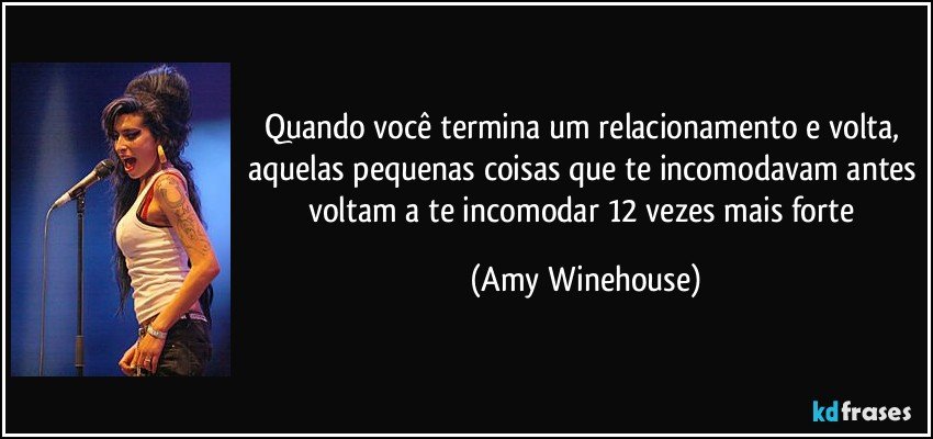 Quando você termina um relacionamento e volta, aquelas pequenas coisas que te incomodavam antes voltam a te incomodar 12 vezes mais forte (Amy Winehouse)