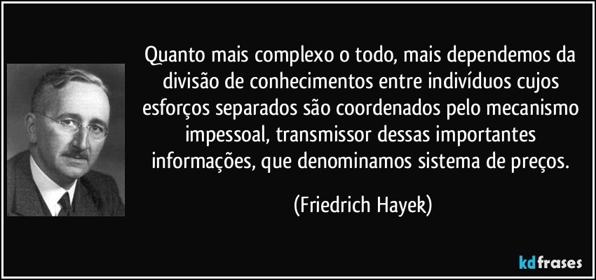 Quanto mais complexo o todo, mais dependemos da divisão de conhecimentos entre indivíduos cujos esforços separados são coordenados pelo mecanismo impessoal, transmissor dessas importantes informações, que denominamos sistema de preços. (Friedrich Hayek)