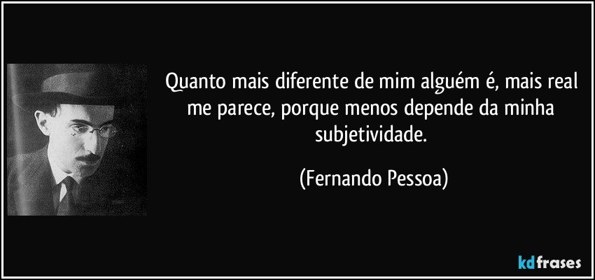 Quanto mais diferente de mim alguém é, mais real me parece, porque menos depende da minha subjetividade. (Fernando Pessoa)