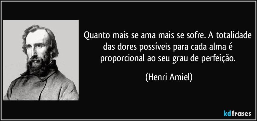 Quanto mais se ama mais se sofre. A totalidade das dores possíveis para cada alma é proporcional ao seu grau de perfeição. (Henri Amiel)