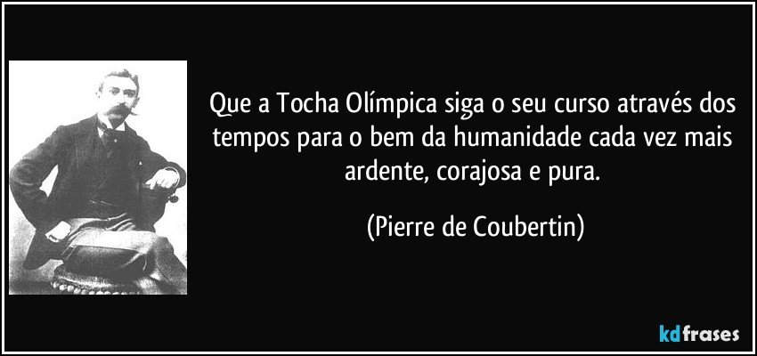 Que a Tocha Olímpica siga o seu curso através dos tempos para o bem da humanidade cada vez mais ardente, corajosa e pura. (Pierre de Coubertin)