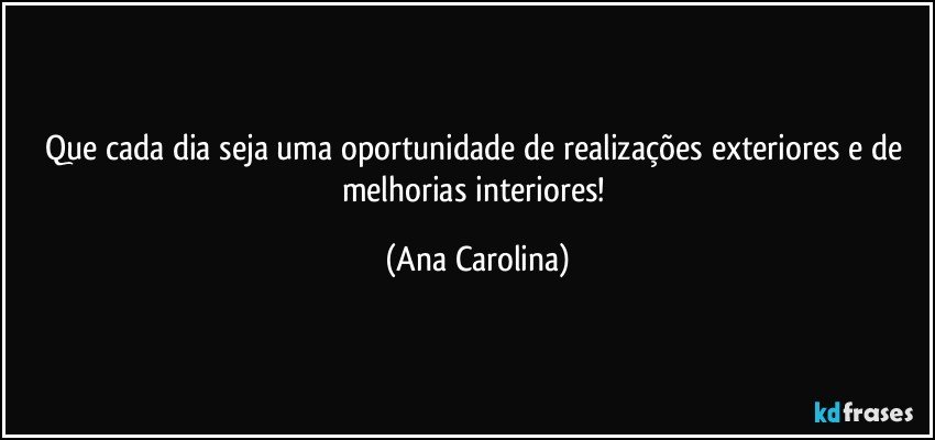 Que cada dia seja uma oportunidade de realizações exteriores e de melhorias interiores! (Ana Carolina)