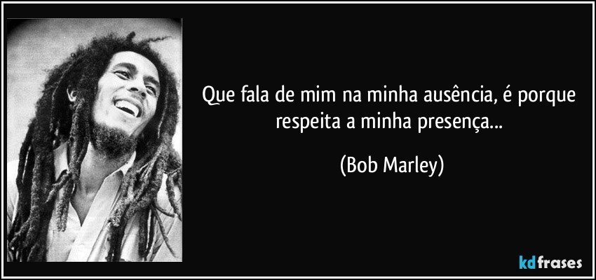 Que fala de mim na minha ausência, é porque respeita a minha presença... (Bob Marley)