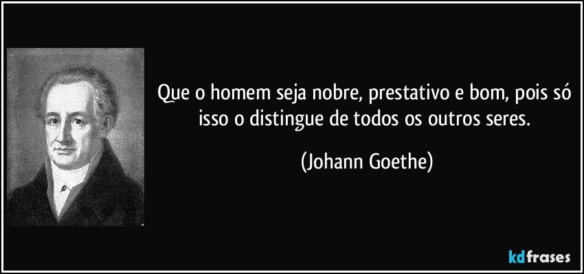 Que o homem seja nobre, prestativo e bom, pois só isso o distingue de todos os outros seres. (Johann Goethe)