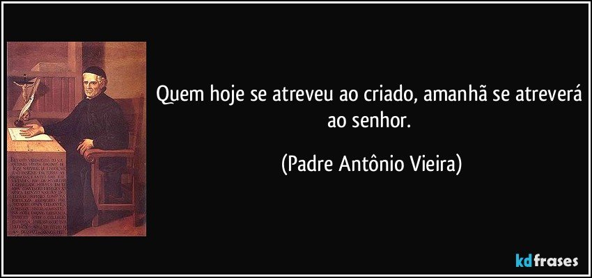 Quem hoje se atreveu ao criado, amanhã se atreverá ao senhor. (Padre Antônio Vieira)