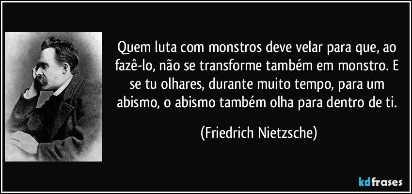 Quem luta com monstros deve velar para que, ao fazê-lo, não se transforme também em monstro. E se tu olhares, durante muito tempo, para um abismo, o abismo também olha para dentro de ti. (Friedrich Nietzsche)