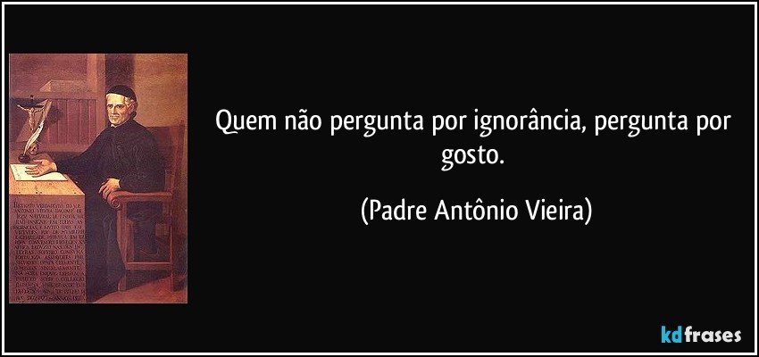 Quem não pergunta por ignorância, pergunta por gosto. (Padre Antônio Vieira)