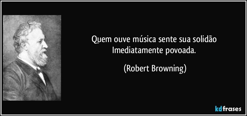 Quem ouve música sente sua solidão Imediatamente povoada. (Robert Browning)