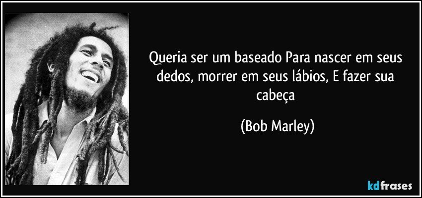 Queria ser um baseado Para nascer em seus dedos, morrer em seus lábios, E fazer sua cabeça (Bob Marley)