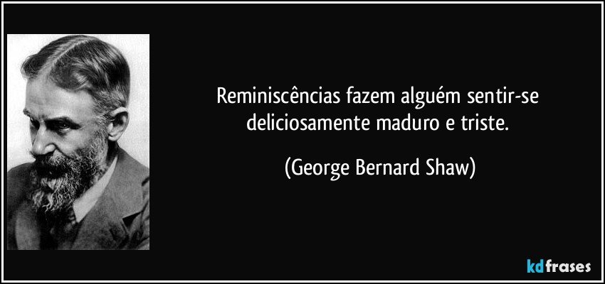 Reminiscências fazem alguém sentir-se deliciosamente maduro e triste. (George Bernard Shaw)