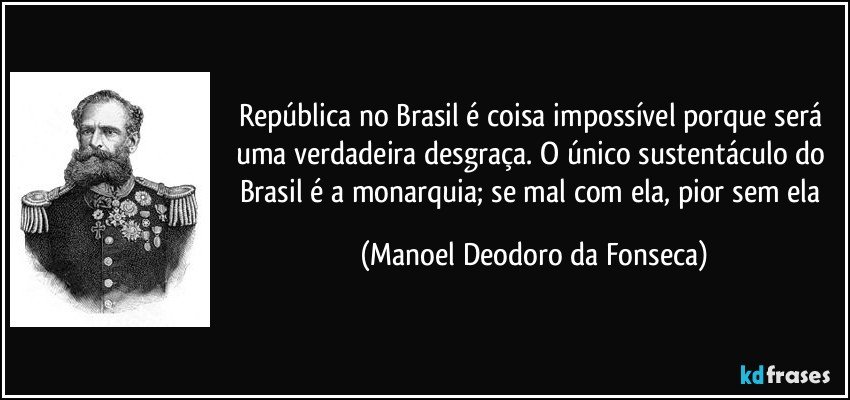 República no Brasil é coisa impossível porque será uma verdadeira desgraça. O único sustentáculo do Brasil é a monarquia; se mal com ela, pior sem ela (Manoel Deodoro da Fonseca)