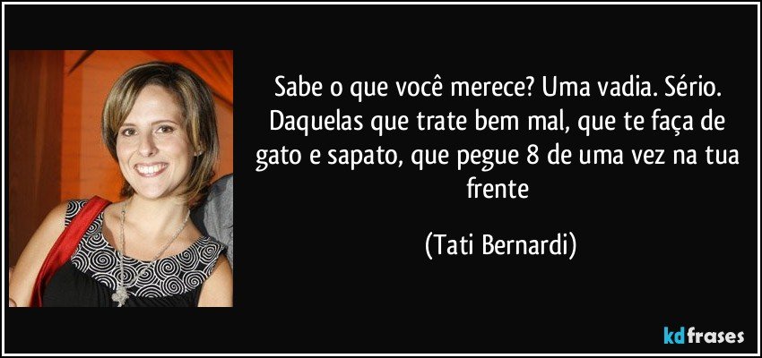 Sabe o que você merece? Uma vadia. Sério. Daquelas que trate bem mal, que te faça de gato e sapato, que pegue 8 de uma vez na tua frente (Tati Bernardi)