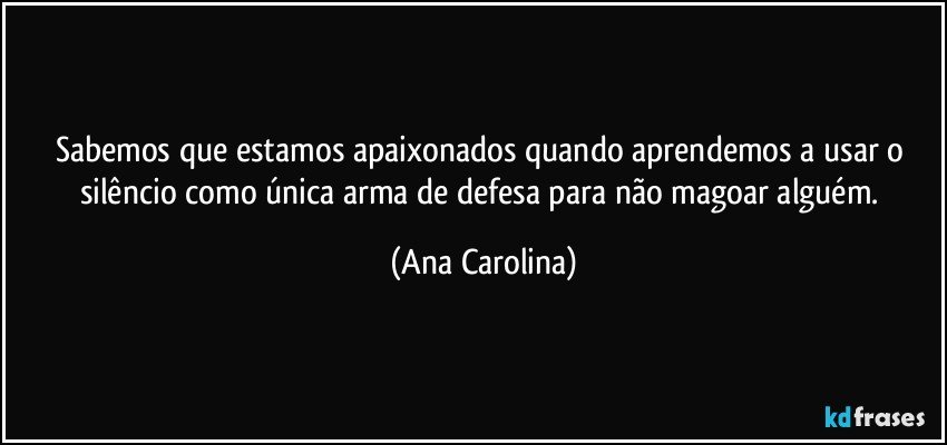 Sabemos que estamos apaixonados quando aprendemos a usar o silêncio como única arma de defesa para não magoar alguém. (Ana Carolina)