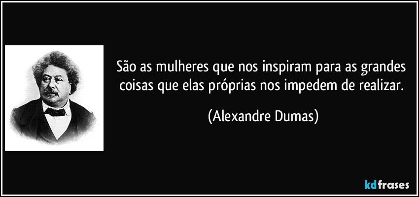 São as mulheres que nos inspiram para as grandes coisas que elas próprias nos impedem de realizar. (Alexandre Dumas)