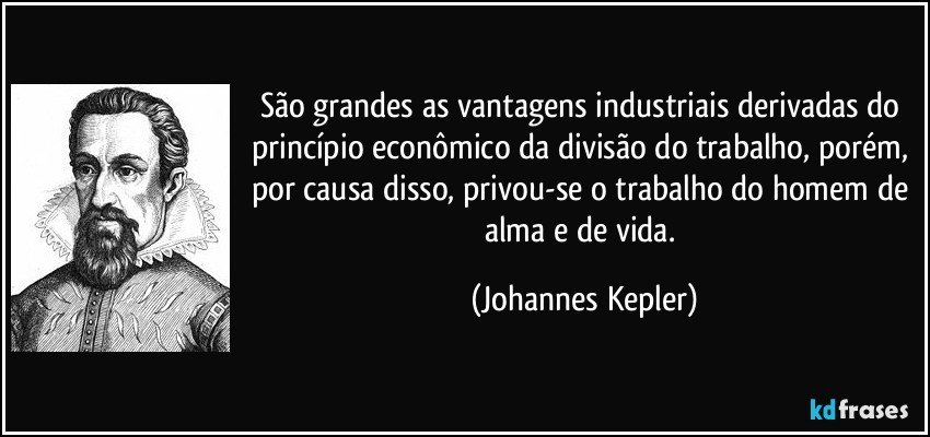 São grandes as vantagens industriais derivadas do princípio econômico da divisão do trabalho, porém, por causa disso, privou-se o trabalho do homem de alma e de vida. (Johannes Kepler)