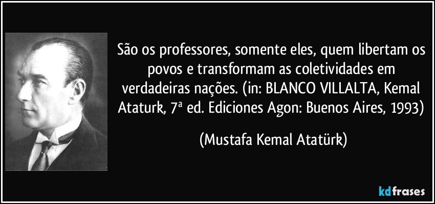 São os professores, somente eles, quem libertam os povos e transformam as coletividades em verdadeiras nações. (in: BLANCO VILLALTA, Kemal Ataturk, 7ª ed. Ediciones Agon: Buenos Aires, 1993) (Mustafa Kemal Atatürk)