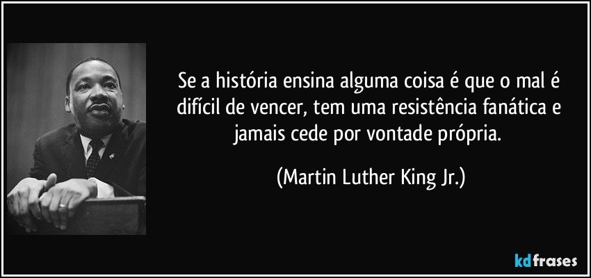 Se a história ensina alguma coisa é que o mal é difícil de vencer, tem uma resistência fanática e jamais cede por vontade própria. (Martin Luther King Jr.)
