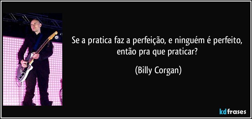 Se a pratica faz a perfeição, e ninguém é perfeito, então pra que praticar? (Billy Corgan)