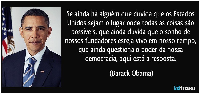 Se ainda há alguém que duvida que os Estados Unidos sejam o lugar onde todas as coisas são possíveis, que ainda duvida que o sonho de nossos fundadores esteja vivo em nosso tempo, que ainda questiona o poder da nossa democracia, aqui está a resposta. (Barack Obama)