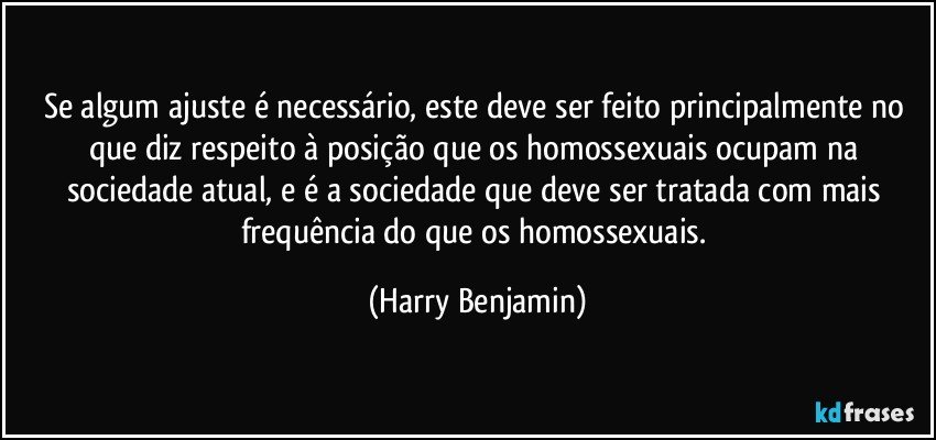 Se algum ajuste é necessário, este deve ser feito principalmente no que diz respeito à posição que os homossexuais ocupam na sociedade atual, e é a sociedade que deve ser tratada com mais frequência do que os homossexuais. (Harry Benjamin)