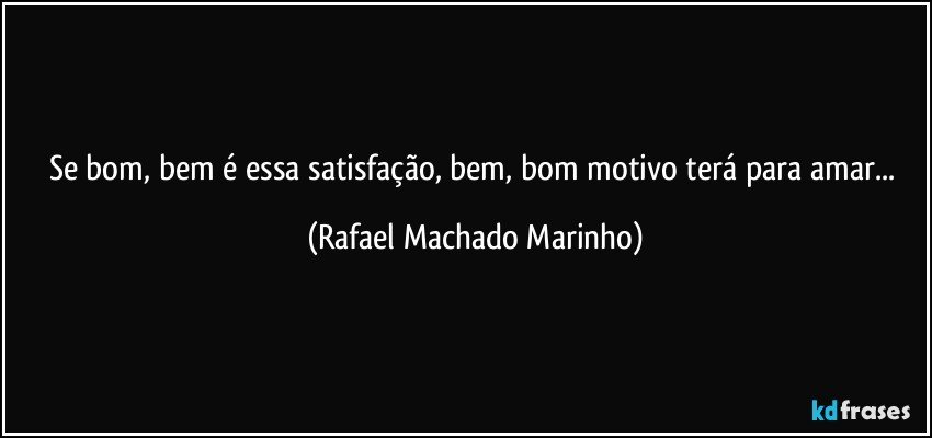 Se bom, bem é essa satisfação, bem, bom motivo terá para amar... (Rafael Machado Marinho)