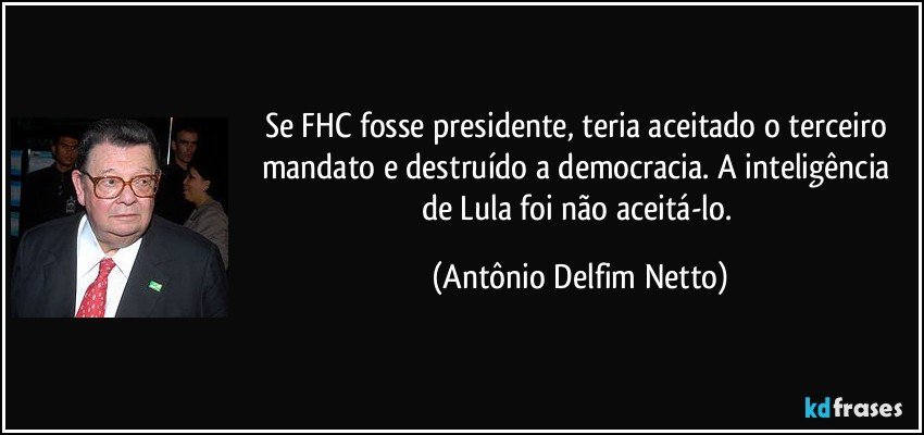 Se FHC fosse presidente, teria aceitado o terceiro mandato e destruído a democracia. A inteligência de Lula foi não aceitá-lo. (Antônio Delfim Netto)