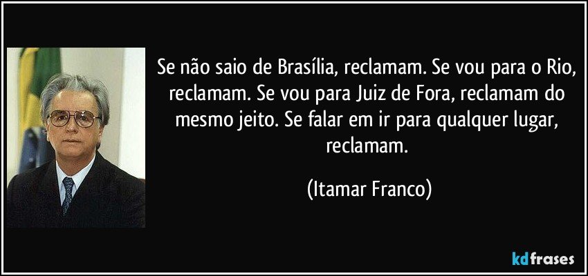 Se não saio de Brasília, reclamam. Se vou para o Rio, reclamam. Se vou para Juiz de Fora, reclamam do mesmo jeito. Se falar em ir para qualquer lugar, reclamam. (Itamar Franco)