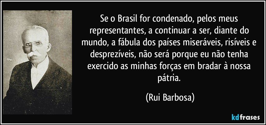 Se o Brasil for condenado, pelos meus representantes, a continuar a ser, diante do mundo, a fábula dos países miseráveis, risíveis e desprezíveis, não será porque eu não tenha exercido as minhas forças em bradar à nossa pátria. (Rui Barbosa)